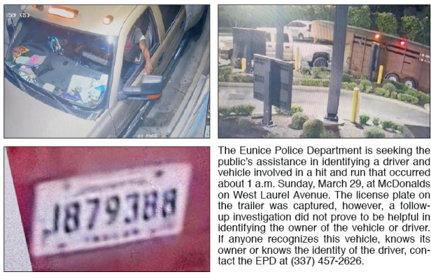 The Eunice Police Department is seeking the public’s assistance in identifying a driver and vehicle involved in a hit and run that occurred about 1 a.m. Sunday, March 29, at McDonalds on West Laurel Avenue. The license plate on the trailer was captured, however, a follow-up investigation did not prove to be helpful in identifying the owner of the vehicle or driver.  If anyone recognizes this vehicle, knows its owner or knows the identity of the driver, contact the EPD at (337) 457-2626.