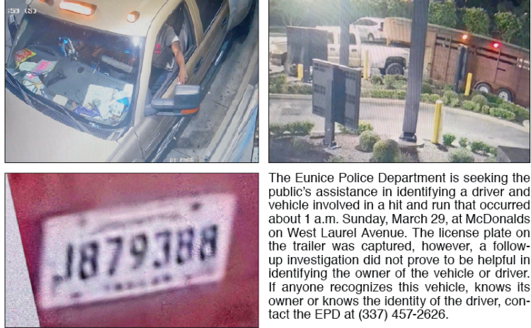 The Eunice Police Department is seeking the public’s assistance in identifying a driver and vehicle involved in a hit and run that occurred about 1 a.m. Sunday, March 29, at McDonalds on West Laurel Avenue. The license plate on the trailer was captured, however, a follow-up investigation did not prove to be helpful in identifying the owner of the vehicle or driver.  If anyone recognizes this vehicle, knows its owner or knows the identity of the driver, contact the EPD at (337) 457-2626.